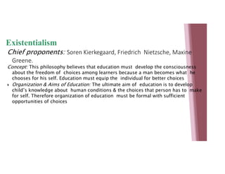 Existentialism
Chief proponents: Soren Kierkegaard, Friedrich Nietzsche, Maxine
Greene.
Concept: This philosophy believes that education must develop the consciousness
about the freedom of choices among learners because a man becomes what he
chooses for his self. Education must equip the individual for better choices
 Organization & Aims of Education: The ultimate aim of education is to develop
child’s knowledge about human conditions & the choices that person has to make
for self. Therefore organization of education must be formal with sufficient
opportunities of choices
 