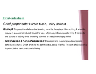 Existentialism
Chief proponents: Horace Mann, Henry Barnard .
Concept: Progressivism believe that learning must be through problem solving & scientific
inquiry in a cooperative & self-discipline way, which promote democratic living & transmits
the culture of society while preparing students to adapt in changing world
 Organization & Aims of Education: Progressivism recommended democratic
school procedures, which promote the community & social reforms. The aim of education is
to promote the democratic social living
 