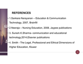 REFERENCES
• 1.Sankara Narayanan – Education & Communication
Technology, 2007, Brainfill
• 2.Neeraja – Nursing Education, 2008, Jaypee publications
• 3. Suresh.K.Sharma- communication and educational
technology,2014,Elsevier publications
• 4. Smith - The Legal, Professional and Ethical Dimensions of
Higher Education, Kluwer
38
 
