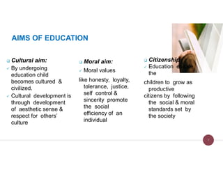 AIMS OF EDUCATION
 Cultural aim:
 By undergoing
education child
becomes cultured &
civilized.
 Cultural development is
through development
of aesthetic sense &
respect for others’
culture
 Moral aim:
 Moral values
like honesty, loyalty,
tolerance, justice,
self control &
sincerity promote
the social
efficiency of an
individual
 Citizenship
 Education enable
the
children to grow as
productive
citizens by following
the social & moral
standards set by
the society
7
 