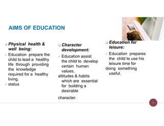 AIMS OF EDUCATION
 Physical health &
well being:
 Education prepare the
child to lead a healthy
life through providing
the knowledge
required for a healthy
living.
 status
 Character
development:
 Education assist
the child to develop
certain human
values,
attitudes & habits
which are essential
for building a
desirable
character.
 Education for
leisure:
 Education prepares
the child to use his
leisure time for
doing something
useful.
8
 