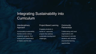 Integrating Sustainability into
Curriculum
Interdisciplinary
Approach
Incorporating sustainability
themes across various
academic subjects, from
science and mathematics
to history and the arts.
Project-Based Learning
Engaging students in
hands-on, real-world
projects that address
sustainable development
challenges.
Community
Partnerships
Collaborating with local
organizations and
businesses to provide
students with valuable
experiential learning
opportunities.
 