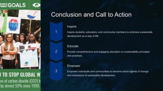 Conclusion and Call to Action
Inspire
Inspire students, educators, and community members to embrace sustainable
development as a way of life.
Educate
Provide comprehensive and engaging education on sustainability principles
and practices.
Empower
Empower individuals and communities to become active agents of change
and champions of sustainable development.
 