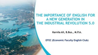 THE IMPORTANCE OF ENGLISH FOR
A NEW GENERATION IN
THE INDUSTRIAL REVOLUTION 5.0
Karnila Ali, B.Bus., M.P.A.
EFEC (Economic Faculty English Club)
 
