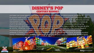 Um hotel com ícones gigantes que fazem alusão a muitos dos símbolos da cultura popular do século 20.
Os quartos estão localizados em 10 blocos de edifícios de 4 andares em cores vivas e caprichosamente decorado
com letras enormes que representam ditos icônicos da década que eles representam. Áreas diferentes do hotel
representam as década de 1950 até 90. O edifício central do resort chama-se Classic Hall, e inclui o balcão de
check-in do salão principal, o salão de jogos Fast Forward e a loja e praça de alimentação Everything Pop.
Descontraia-se e desfrute de 3 piscinas, a principal em forma de flor, Hippy Dippy, a menor em formato de pino
de boliche, a Bowling, e a piscina em formato de monitor, de computador. O Disney´s Pop Century Resort é
reconhecido pelo Florida Green Lodging Program por suas práticas responsáveis de proteção ao meio
ambiente. O Disney´s Pop Century Resort está localizado perto do parque temático Epcot, do parque temático
Disney´s Hollywood Studios,do Disney's BoardWalk Area e do Complexo esportivo ESPN Wide World of Sports
 