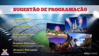 `
16 Janeiro 2018 (terça)
Hollywood Studio ou Epcot
17 Janeiro 2018 (quarta)
Animal Kingdom ou Magic Kingdom
18 Janeiro 2018 (quinta)
Disney’s Boadwalk
19 Janeiro 2018 (sexta)
Outlets – Compra (transporte não incluso)
20 Janeiro 2018 (sábado)
Orland/São Paulo
 