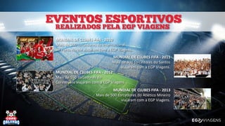 MUNDIAL DE CLUBES FIFA - 2010
Mais de 500 torcedores do Internacional
de Porto Alegre viajaram com a EGP Viagens.
MUNDIAL DE CLUBES FIFA - 2011
Mais de 400 torcedores do Santos
viajaram com a EGP Viagens.
MUNDIAL DE CLUBES FIFA - 2012
Mais de 550 torcedores do
Corinthians viajaram com a EGP Viagens.
MUNDIAL DE CLUBES FIFA - 2013
Mais de 500 torcedores do Atlético Mineiro
viajaram com a EGP Viagens.
 