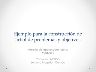 Ejemplo para la construcción de
árbol de problemas y objetivos
Material de apoyo para tutoras
Módulo 2
Consultor UNESCO:
Luciano Mogollón Campo
 