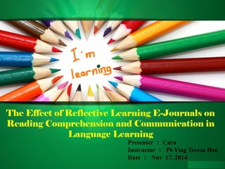 The Effect of Reflective Learning E-Journals on 
Reading Comprehension and Communication in 
Language Learning 
Presenter：Cara 
Instructor ： Pi-Ying Teresa Hsu 
Date ： Nov 17, 2014 
 
