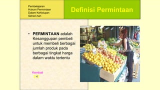 Definisi Permintaan
• PERMINTAAN adalah
Kesanggupan pembeli
untuk membeli berbagai
jumlah produk pada
berbagai tingkat harga
dalam waktu tertentu
Kembali
Pembelajaran
Hukum Permintaan
Dalam Kehidupan
Sehari-hari
 