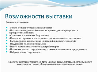 Возможности выставки
Выставки позволяют:

 - Узнать больше о требованиях клиентов
 - Получить немедленный отклик на производимую продукцию и
  корпоративный имидж
 - Составить и пополнить базу данных
 - Исследовать рынок и конкуренцию, достичь высокого потенциала
 - Быть на уровне современных инноваций и новых технологий
 - Поддержать положение на рынке
 - Найти возможных агентов и дистрибьюторов
 - Положить начало сотрудничеству, союзам и совместным предприятиям
 - Набрать новых сотрудников



 Участие в выставке может не дать никаких результатов, но вот неучастие
        может очень сильно ударить по позиции компании на рынке.
 