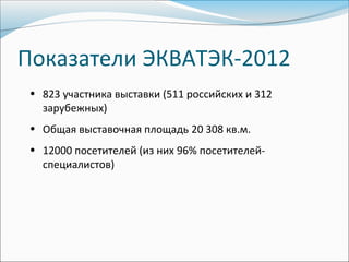 Показатели ЭКВАТЭК-2012
 • 823 участника выставки (511 российских и 312
   зарубежных)
 • Общая выставочная площадь 20 308 кв.м.
 • 12000 посетителей (из них 96% посетителей-
   специалистов)
 
