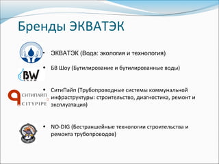 Бренды ЭКВАТЭК
   •   ЭКВАТЭК (Вода: экология и технология)

   • БВ Шоу (Бутилирование и бутилированные воды)


   • СитиПайп (Трубопроводные системы коммунальной
     инфраструктуры: строительство, диагностика, ремонт и
     эксплуатация)


   • NO-DIG (Бестраншейные технологии строительства и
     ремонта трубопроводов)
 