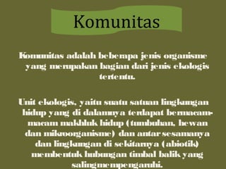 Komunitas adalah beberapa jenis organisme
yang merupakan bagian dari jenis ekologis
tertentu.
Unit ekologis, yaitu suatu satuan lingkungan
hidup yang di dalamnya terdapat bermacam-
macam makhluk hidup (tumbuhan, hewan
dan mikroorganisme) dan antarsesamanya
dan lingkungan di sekitarnya (abiotik)
membentuk hubungan timbal balik yang
salingmempengaruhi.
Komunitas
 