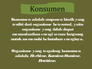 Konsumen adalah omponen biotik yang
terdiri dari organisme heterotrof, yaitu
organisme yang tidak dapat
memanfaatkan energi secara langsung
untuk memenuhi kebutuhan energinya.
Organisme yang tergolong konsumen
adalah; Herbivor, Karnivor,Omnivor,
Detritivor,
Konsumen
 
