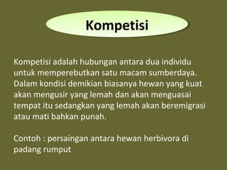 Kompetisi adalah hubungan antara dua individu
untuk memperebutkan satu macam sumberdaya.
Dalam kondisi demikian biasanya hewan yang kuat
akan mengusir yang lemah dan akan menguasai
tempat itu sedangkan yang lemah akan beremigrasi
atau mati bahkan punah.
Contoh : persaingan antara hewan herbivora di
padang rumput
KompetisiKompetisi
 