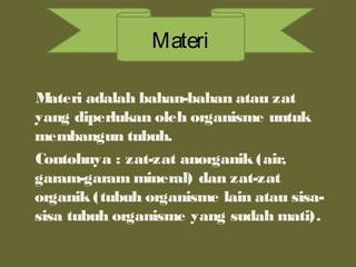 Materi adalah bahan-bahan atau zat
yang diperlukan oleh organisme untuk
membangun tubuh.
Contohnya : zat-zat anorganik (air,
garam-garam mineral) dan zat-zat
organik (tubuh organisme lain atau sisa-
sisa tubuh organisme yang sudah mati).
Materi
 