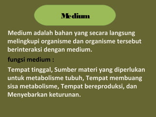 Medium adalah bahan yang secara langsung
melingkupi organisme dan organisme tersebut
berinteraksi dengan medium.
fungsi medium :
Tempat tinggal, Sumber materi yang diperlukan
untuk metabolisme tubuh, Tempat membuang
sisa metabolisme, Tempat bereproduksi, dan
Menyebarkan keturunan.
Medium
 