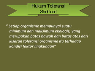 “ Setiap organisme mempunyai suatu
minimum dan maksimum ekologis, yang
merupakan batas bawah dan batas atas dari
kisaran toleransi organisme itu terhadap
kondisi faktor lingkungan”
Hukum Toleransi
Shelford
Hukum Toleransi
Shelford
 