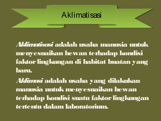 Aklimatisasi adalah usaha manusia untuk
menyesuaikan hewan terhadap kondisi
faktorlingkungan di habitat buatan yang
baru.
Aklimasi adalah usaha yang dilakukan
manusia untuk menyesuaikan hewan
terhadap kondisi suatu faktorlingkungan
tertentu dalam laboratorium.
AklimatisasiAklimatisasi
 