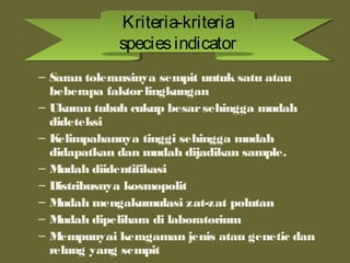 – Saran toleransinya sempit untuk satu atau
beberapa faktorlingkungan
– Ukuran tubuh cukup besarsehingga mudah
dideteksi
– Kelimpahannya tinggi sehingga mudah
didapatkan dan mudah dijadikan sample.
– Mudah diidentifikasi
– Distribusnya kosmopolit
– Mudah mengakumulasi zat-zat polutan
– Mudah dipelihara di laboratorium
– Mempunyai keragaman jenis atau genetic dan
relung yang sempit
Kriteria-kriteria
speciesindicator
Kriteria-kriteria
speciesindicator
 