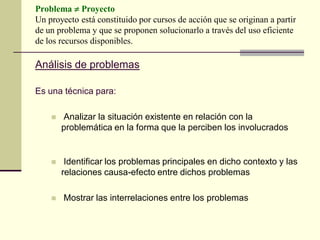 Problema  Proyecto
Un proyecto está constituido por cursos de acción que se originan a partir
de un problema y que se proponen solucionarlo a través del uso eficiente
de los recursos disponibles.
Análisis de problemas
Es una técnica para:
 Analizar la situación existente en relación con la
problemática en la forma que la perciben los involucrados
 Identificar los problemas principales en dicho contexto y las
relaciones causa-efecto entre dichos problemas
 Mostrar las interrelaciones entre los problemas
 