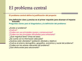 El problema central
El problema central define la justificación del proyecto
Una definición clara y precisa es el primer requisito para alcanzar el impacto
buscado.
Preguntas claves para el diagnóstico y la definición del problema:
¿Existe un problema?
¿Cuál es?
¿Cuáles son sus principales causas y consecuencias?
¿Cuáles son las principales dificultades para enfrentarlo?
¿Qué magnitud tiene? (línea de base)
¿Se cuenta con la información adecuada?
¿Quiénes están afectados? (población afectada y objetivo)
¿Cuál es el entorno demográfico, geográfico, económico y social del problema?
¿Cuáles son los actores relevantes del problema?
¿Qué oferta existe para solucionarlo?
 