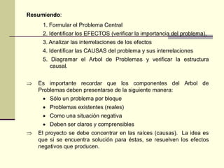 Resumiendo:
1. Formular el Problema Central
2. Identificar los EFECTOS (verificar la importancia del problema),
3. Analizar las interrelaciones de los efectos
4. Identificar las CAUSAS del problema y sus interrelaciones
5. Diagramar el Arbol de Problemas y verificar la estructura
causal.
 Es importante recordar que los componentes del Arbol de
Problemas deben presentarse de la siguiente manera:
 Sólo un problema por bloque
 Problemas existentes (reales)
 Como una situación negativa
 Deben ser claros y comprensibles
 El proyecto se debe concentrar en las raíces (causas). La idea es
que si se encuentra solución para éstas, se resuelven los efectos
negativos que producen.
 