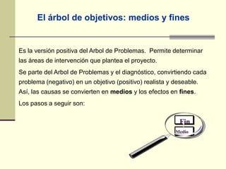 Es la versión positiva del Arbol de Problemas. Permite determinar
las áreas de intervención que plantea el proyecto.
Se parte del Arbol de Problemas y el diagnóstico, convirtiendo cada
problema (negativo) en un objetivo (positivo) realista y deseable.
Así, las causas se convierten en medios y los efectos en fines.
Los pasos a seguir son:
Fin
Medio
El árbol de objetivos: medios y fines
 