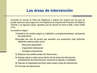 Las áreas de intervención
Consiste en revisar el Arbol de Objetivos y relevar los medios por los que se
puede intervenir para lograr el o los Objetivos de Impacto del Proyecto (el Objetivo
Central y, en algunos casos, aquellos que se ubican en torno a éste, como medio
o fin).
Los pasos a seguir:
1.Clasificar los medios según su viabilidad y complementariedad, excluyendo
los parámetros.
2.Escoger las vías de acción que ameriten una evaluación más profunda,
utilizando criterios tales como:
- Recursos disponibles
- Capacidad institucional
- Ventajas comparativas
3. Destacar las posibles áreas de intervención.
4. Asignar pesos a cada causa dentro de las áreas de intervención,
considerando dos dimensiones: fuerza de la relación y viabilidad.
5. Calcular la capacidad que tiene cada causa y área de intervención
6. Formular las alternativas.
 