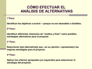 CÓMO EFECTUAR EL
ANÁLISIS DE ALTERNATIVAS
1°Paso:
Identificar los objetivos a excluir -- porque no son deseables o factibles.
2º Paso:
Identificar diferentes relaciones de “medios y fines” como posibles
estrategias alternativas para el proyecto.
3° Paso:
Seleccionar la(s) alternativa(s) que --en su opinión-- representa(n) las
mejores estrategias para el proyecto.
4º Paso:
Aplicar los criterios apropiados y/o requeridos para seleccionar la
estrategia del proyecto.
 