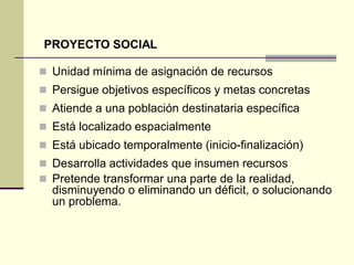  Unidad mínima de asignación de recursos
 Persigue objetivos específicos y metas concretas
 Atiende a una población destinataria específica
 Está localizado espacialmente
 Está ubicado temporalmente (inicio-finalización)
 Desarrolla actividades que insumen recursos
 Pretende transformar una parte de la realidad,
disminuyendo o eliminando un déficit, o solucionando
un problema.
PROYECTO SOCIAL
 