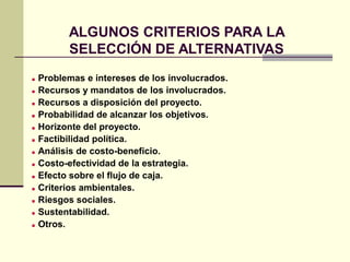ALGUNOS CRITERIOS PARA LA
SELECCIÓN DE ALTERNATIVAS
 Problemas e intereses de los involucrados.
 Recursos y mandatos de los involucrados.
 Recursos a disposición del proyecto.
 Probabilidad de alcanzar los objetivos.
 Horizonte del proyecto.
 Factibilidad política.
 Análisis de costo-beneficio.
 Costo-efectividad de la estrategia.
 Efecto sobre el flujo de caja.
 Criterios ambientales.
 Riesgos sociales.
 Sustentabilidad.
 Otros.
 