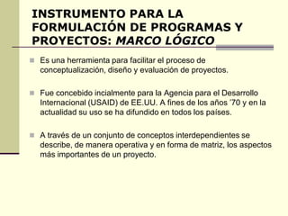 INSTRUMENTO PARA LA
FORMULACIÓN DE PROGRAMAS Y
PROYECTOS: MARCO LÓGICO
 Es una herramienta para facilitar el proceso de
conceptualización, diseño y evaluación de proyectos.
 Fue concebido incialmente para la Agencia para el Desarrollo
Internacional (USAID) de EE.UU. A fines de los años ’70 y en la
actualidad su uso se ha difundido en todos los países.
 A través de un conjunto de conceptos interdependientes se
describe, de manera operativa y en forma de matriz, los aspectos
más importantes de un proyecto.
 