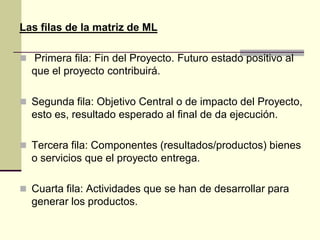 Las filas de la matriz de ML
 Primera fila: Fin del Proyecto. Futuro estado positivo al
que el proyecto contribuirá.
 Segunda fila: Objetivo Central o de impacto del Proyecto,
esto es, resultado esperado al final de da ejecución.
 Tercera fila: Componentes (resultados/productos) bienes
o servicios que el proyecto entrega.
 Cuarta fila: Actividades que se han de desarrollar para
generar los productos.
 