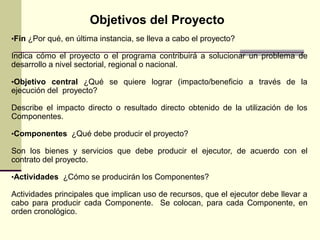 •Fin ¿Por qué, en última instancia, se lleva a cabo el proyecto?
Indica cómo el proyecto o el programa contribuirá a solucionar un problema de
desarrollo a nivel sectorial, regional o nacional.
•Objetivo central ¿Qué se quiere lograr (impacto/beneficio a través de la
ejecución del proyecto?
Describe el impacto directo o resultado directo obtenido de la utilización de los
Componentes.
•Componentes ¿Qué debe producir el proyecto?
Son los bienes y servicios que debe producir el ejecutor, de acuerdo con el
contrato del proyecto.
•Actividades ¿Cómo se producirán los Componentes?
Actividades principales que implican uso de recursos, que el ejecutor debe llevar a
cabo para producir cada Componente. Se colocan, para cada Componente, en
orden cronológico.
Objetivos del Proyecto
 