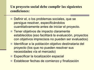 Un proyecto social debe cumplir las siguientes
condiciones:
 Definir el, o los problemas sociales, que se
persigue resolver, especificándolos
cuantitativamente antes de iniciar el proyecto.
 Tener objetivos de impacto claramente
establecidos (eso facilitará la evaluación, proyectos
con objetivos imprecisos no pueden ser evaluados)
 Identificar a la población objetivo destinataria del
proyecto (los que no pueden resolver sus
necesidades vía el mercado)
 Especificar la localización espacial
 Establecer fechas de comienzo y finalización
 