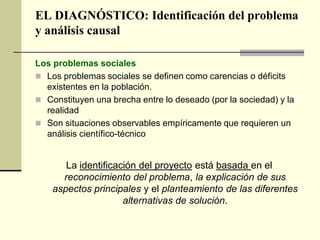 EL DIAGNÓSTICO: Identificación del problema
y análisis causal
Los problemas sociales
 Los problemas sociales se definen como carencias o déficits
existentes en la población.
 Constituyen una brecha entre lo deseado (por la sociedad) y la
realidad
 Son situaciones observables empíricamente que requieren un
análisis científico-técnico
La identificación del proyecto está basada en el
reconocimiento del problema, la explicación de sus
aspectos principales y el planteamiento de las diferentes
alternativas de solución.
 