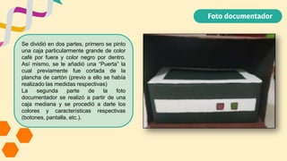 Foto documentador
Se dividió en dos partes, primero se pinto
una caja particularmente grande de color
café por fuera y color negro por dentro.
Así mismo, se le añadió una “Puerta” la
cual previamente fue cortada de la
plancha de cartón (previo a ello se había
realizado las medidas respectivas)
La segunda parte de la foto
documentador se realizó a partir de una
caja mediana y se procedió a darle los
colores y características respectivas
(botones, pantalla, etc.).
 