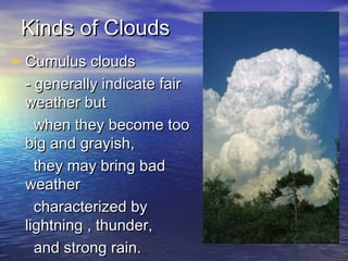 Kinds of Clouds
• Cumulus clouds

- generally indicate fair
weather but
when they become too
big and grayish,
they may bring bad
weather
characterized by
lightning , thunder,
and strong rain.

 