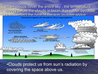 • When clouds cover the entire sky , the temperature

directly below the clouds is lower. It is cooler because
clouds reflect the heat of the sun in outer space

•Clouds protect us from sun’s radiation by
covering the space above us.

 