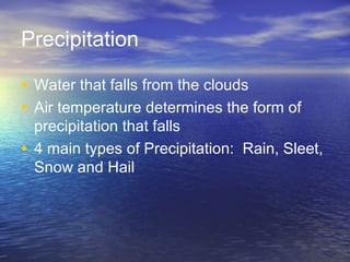 Precipitation
• Water that falls from the clouds
• Air temperature determines the form of

precipitation that falls
• 4 main types of Precipitation: Rain, Sleet,
Snow and Hail

 