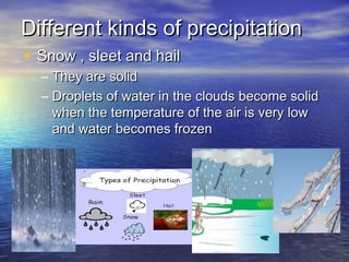 Different kinds of precipitation
• Snow , sleet and hail
–
–

They are solid
Droplets of water in the clouds become solid
when the temperature of the air is very low
and water becomes frozen

 