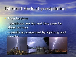 Different kinds of precipitation
• Thunderstorm

– raindrops are big and they pour for
about an hour
- usually accompanied by lightning and
thunder

 