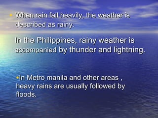 • When rain fall heavily, the weather is
described as rainy.

In the Philippines, rainy weather is
accompanied by thunder and lightning.

•In Metro manila and other areas ,

heavy rains are usually followed by
floods.

 