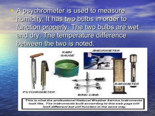• A psychrometer is used to measure

humidity. It has two bulbs in order to
function properly. The two bulbs are wet
and dry. The temperature difference
between the two is noted.

 