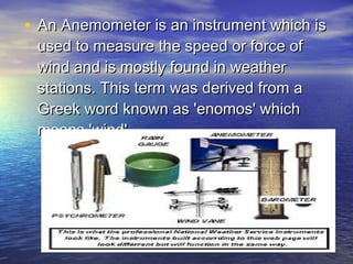 • An Anemometer is an instrument which is
used to measure the speed or force of
wind and is mostly found in weather
stations. This term was derived from a
Greek word known as 'enomos' which
means 'wind'.

 