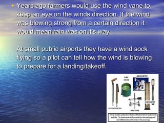 • Years ago farmers would use the wind vane to
keep an eye on the winds direction. If the wind
was blowing strong from a certain direction it
would mean rain was on it's way. 

At small public airports they have a wind sock
flying so a pilot can tell how the wind is blowing
to prepare for a landing/takeoff.

 