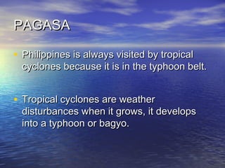 PAGASA
• Philippines is always visited by tropical

cyclones because it is in the typhoon belt.

• Tropical cyclones are weather

disturbances when it grows, it develops
into a typhoon or bagyo.

 