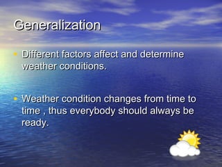 Generalization
• Different factors affect and determine
weather conditions.

• Weather condition changes from time to
time , thus everybody should always be
ready.

 